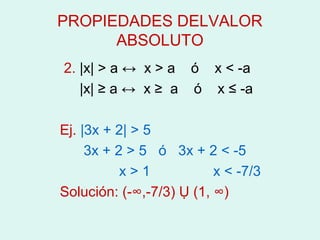 PROPIEDADES DELVALOR
      ABSOLUTO
2. |x| > a ↔ x > a ó x < -a
   |x| ≥ a ↔ x ≥ a ó x ≤ -a

Ej. |3x + 2| > 5
     3x + 2 > 5 ó 3x + 2 < -5
           x>1            x < -7/3
Solución: (-∞,-7/3) Ụ (1, ∞)
 