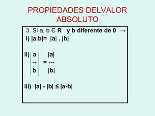 PROPIEDADES DELVALOR
       ABSOLUTO
3. Si a, b Є R y b diferente de 0 →
i) |a.b|= |a| . |b|

ii) a      |a|
    --   = ---
    b      |b|

iii) |a| - |b| ≤ |a-b|
 
