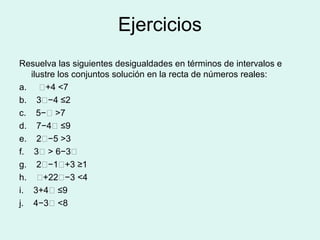 Ejercicios
Resuelva las siguientes desigualdades en términos de intervalos e
   ilustre los conjuntos solución en la recta de números reales:
a.    𝑥+4 <7
b. 3𝑥−4 ≤2
c. 5−𝑥 >7
d. 7−4𝑥 ≤9
e. 2𝑥−5 >3
f. 3𝑥 > 6−3𝑥
g. 2𝑥−1𝑥+3 ≥1
h. 𝑥+22𝑥−3 <4
i. 3+4𝑥 ≤9
j. 4−3𝑥 <8
 