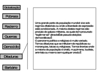 Pobreza Racismo Guerras Barbárie Globalização Uma grande parte da população mundial vive sob regimes ditatoriais ou onde a liberdade de expressão está condicionada. A maioria destes regimes são produto de golpes militares, os quais tem procurado "legitimar-se" através  de pseudo-eleições democráticas.  O panorama político e religioso é muito variado. Temos ditaduras que se intitulam de repúblicas ou monarquias, laicas ou religiosas. Temos tiranias onde a maioria da população é cristã, muçulmana, budista, animista ou mesmo sem qualquer credo.  Genocídio Ditaduras 