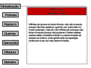 Não   ir á escola Não   poder ir á escola Milhões de alunos em todo Mundo, não vão á escola porque não lhes apetece, quando, por outro lado no mesmo planeta, mais de 120 milhões de crianças não foram á escola porque não puderam. Dentro destas razões estão o trabalho infantil e a discriminação de acesso ao ensino, onde geralmente as raparigas continuam a ser as mais descriminadas. Globalização Pobreza Racismo Guerras Genocídio Ditadura Barbárie 