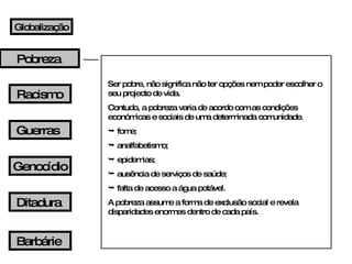 Ser pobre, não significa não ter opções nem poder escolher o seu projecto de vida. Contudo, a pobreza varia de acordo com as condições económicas e sociais de uma determinada comunidade. fome; analfabetismo; epidemias; ausência de serviços de saúde; falta de acesso a água potável. A pobreza assume a forma de exclusão social e revela disparidades enormes dentro de cada país. Globalização Pobreza Guerras Racismo Genocídio Ditadura Barbárie 