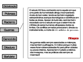 O século XX ficou conhecido como aquele em que uma parte da humanidade atingiu incomparáveis níveis de bem estar, tendo-se também registado extraordinários avanços tecnológicos e científicos em todas as áreas. Apesar de tudo isto, será também recordado como o século em que o extermínio de milhões de seres humanos ultrapassou todos os limites. Os conflitos armados provocaram, directa ou indirectamente, a morte de  191 milhões de pessoas . Pilhagens As guerras estão sempre associadas a matanças, mas também a pilhagens. O motivo porque muitas vezes foram desencadeadas foi para pilhar cidades ou povos inteiros. Apenas tem mudado a retórica dos invasores, mas as práticas são sempre as mesmas.  Globalização Pobreza Guerras Racismo Genocídio Ditadura Barbárie 