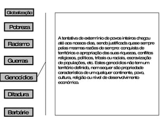 Pobreza Racismo Guerras Ditadura Barbárie Globalização Genocídios A tentativa de extermínio de povos inteiros chegou até aos nossos dias, sendo justificada quase sempre pelas mesmas razões de sempre: conquista de territórios e apropriação das suas riquezas, conflitos religiosos, políticos, tribais ou raciais, escravização de populações, etc. Estes genocídios não tem um território definido, nem sequer são propriedade característica de um qualquer continente, povo, cultura, religião ou nível de desenvolvimento económico. 