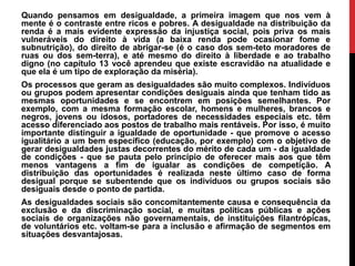 Quando pensamos em desigualdade, a primeira imagem que nos vem à
mente é o contraste entre ricos e pobres. A desigualdade na distribuição da
renda é a mais evidente expressão da injustiça social, pois priva os mais
vulneráveis do direito à vida (a baixa renda pode ocasionar fome e
subnutrição), do direito de abrigar-se (é o caso dos sem-teto moradores de
ruas ou dos sem-terra), e até mesmo do direito à liberdade e ao trabalho
digno (no capítulo 13 você aprendeu que existe escravidão na atualidade e
que ela é um tipo de exploração da miséria).
Os processos que geram as desigualdades são muito complexos. Indivíduos
ou grupos podem apresentar condições desiguais ainda que tenham tido as
mesmas oportunidades e se encontrem em posições semelhantes. Por
exemplo, com a mesma formação escolar, homens e mulheres, brancos e
negros, jovens ou idosos, portadores de necessidades especiais etc. têm
acesso diferenciado aos postos de trabalho mais rentáveis. Por isso, é muito
importante distinguir a igualdade de oportunidade - que promove o acesso
igualitário a um bem específico (educação, por exemplo) com o objetivo de
gerar desigualdades justas decorrentes do mérito de cada um - da igualdade
de condições - que se pauta pelo princípio de oferecer mais aos que têm
menos vantagens a fim de igualar as condições de competição. A
distribuição das oportunidades é realizada neste último caso de forma
desigual porque se subentende que os indivíduos ou grupos sociais são
desiguais desde o ponto de partida.
As desigualdades sociais são concomitantemente causa e consequência da
exclusão e da discriminação social, e muitas políticas públicas e ações
sociais de organizações não governamentais, de instituições filantrópicas,
de voluntários etc. voltam-se para a inclusão e afirmação de segmentos em
situações desvantajosas.
 