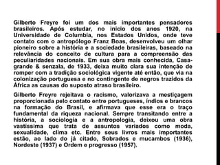 Gilberto Freyre foi um dos mais importantes pensadores
brasileiros. Após estudar, no início dos anos 1920, na
Universidade de Columbia, nos Estados Unidos, onde teve
contato com o antropólogo Franz Boas, desenvolveu um olhar
pioneiro sobre a história e a sociedade brasileiras, baseado na
relevância do conceito de cultura para a compreensão das
peculiaridades nacionais. Em sua obra mais conhecida, Casa-
grande & senzala, de 1933, deixa muito clara sua intenção de
romper com a tradição sociológica vigente até então, que via na
colonização portuguesa e no contingente de negros trazidos da
África as causas do suposto atraso brasileiro.
Gilberto Freyre rejeitava o racismo, valorizava a mestiçagem
proporcionada pelo contato entre portugueses, índios e brancos
na formação do Brasil, e afirmava que esse era o traço
fundamental da riqueza nacional. Sempre transitando entre a
história, a sociologia e a antropologia, deixou uma obra
vastíssima que trata de assuntos variados como moda,
sexualidade, clima etc. Entre seus livros mais importantes
estão, ao lado do já citado, Sobrados e mucambos (1936),
Nordeste (1937) e Ordem e progresso (1957).
 
