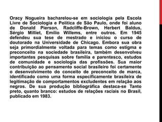 Oracy Nogueira bacharelou-se em sociologia pela Escola
Livre de Sociologia e Política de São Paulo, onde foi aluno
de Donald Pierson, Radcliffe-Brown, Herbert Baldus,
Sérgio Milliet, Emílio Willems, entre outros. Em 1945
defendeu sua tese de mestrado e iniciou o curso de
doutorado na Universidade de Chicago. Embora sua obra
seja primordialmente voltada para temas como estigma e
preconceito na sociedade brasileira, também desenvolveu
importantes pesquisas sobre família e parentesco, estudos
de comunidade e sociologia das profissões. Sua maior
contribuição ao pensamento social brasileiro foi certamente
o desenvolvimento do conceito de preconceito de marca,
identificado como uma forma especificamente brasileira de
legitimação de comportamentos excludentes em relação aos
negros. De sua produção bibliográfica destaca-se Tanto
preto, quanto branco: estudos de relações raciais no Brasil,
publicado em 1983.
 