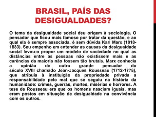 BRASIL, PAÍS DAS
           DESIGUALDADES?
O tema da desigualdade social deu origem à sociologia. O
pensador que ficou mais famoso por tratar da questão, e ao
qual ela é sempre associada, é sem dúvida Karl Marx (1818-
1883). Seu empenho em entender as causas da desigualdade
social levou-o propor um modelo de sociedade no qual as
distâncias entre as pessoas não existissem mais e as
carências da maioria não fossem tão brutais. Marx conhecia
a    opinião     de    outro    grande     pensador     do
século XVIII chamado Jean-Jacques Rousseau (1712-1778),
que atribuía à instituição da propriedade privada a
responsabilidade pelo mal que se seguiu na história da
humanidade: crimes, guerras, mortes, misérias e horrores. A
tese de Rousseau era que os homens nasciam iguais, mas
eram postos em situação de desigualdade na convivência
com os outros.
 