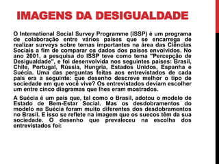 IMAGENS DA DESIGUALDADE
O International Social Survey Programme (ISSP) é um programa
de colaboração entre vários países que se encarrega de
realizar surveys sobre temas importantes na área das Ciências
Sociais a fim de comparar os dados dos países envolvidos. No
ano 2001, a pesquisa do ISSP teve como tema "Percepção de
Desigualdade", e foi desenvolvida nos seguintes países: Brasil,
Chile, Portugal, Rússia, Hungria, Estados Unidos, Espanha e
Suécia. Uma das perguntas feitas aos entrevistados de cada
país era a seguinte: que desenho descreve melhor o tipo de
sociedade em que você vive? Os entrevistados deviam escolher
um entre cinco diagramas que lhes eram mostrados.
A Suécia é um país que, tal como o Brasil, adotou o modelo de
Estado de Bem-Estar Social. Mas os desdobramentos do
modelo na Suécia foram muito diferentes dos desdobramentos
no Brasil. E isso se reflete na imagem que os suecos têm da sua
sociedade. O desenho que prevaleceu na escolha dos
entrevistados foi:
 