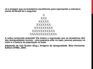 Já a imagem que os brasileiros escolheram para representar a estrutura
social do Brasil foi a seguinte:




A velha conhecida pirâmide! Ela traduz a impressão que os brasileiros têm
das desigualdades sociais - uma pequena elite no topo, poucas pessoas no
meio e a maioria da população na base.
Adaptado de Celi Scalon (Org.), Imagens da desigualdade. Belo Horizonte:
Editora UFMG, 2004.
 