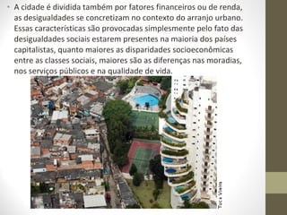 • A cidade é dividida também por fatores financeiros ou de renda,
  as desigualdades se concretizam no contexto do arranjo urbano.
  Essas características são provocadas simplesmente pelo fato das
  desigualdades sociais estarem presentes na maioria dos países
  capitalistas, quanto maiores as disparidades socioeconômicas
  entre as classes sociais, maiores são as diferenças nas moradias,
  nos serviços públicos e na qualidade de vida.
 