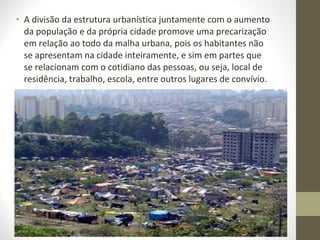 • A divisão da estrutura urbanística juntamente com o aumento
  da população e da própria cidade promove uma precarização
  em relação ao todo da malha urbana, pois os habitantes não
  se apresentam na cidade inteiramente, e sim em partes que
  se relacionam com o cotidiano das pessoas, ou seja, local de
  residência, trabalho, escola, entre outros lugares de convívio.
 