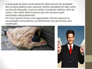• A população de baixa renda depende efetivamente da qualidade
  dos serviços públicos para alcançar melhor qualidade de vida, tanto
  na área da educação, como na saúde, transporte coletivo, além de
  outros. Para obter êxito é preciso que tais serviços sejam
  executados adequadamente.
  Por isso é preciso haver uma organização a fim de requerer as
  necessidades comunitárias, ou dificilmente esse panorama será
  modificado.
•
 