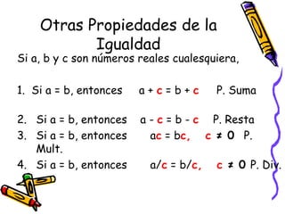 Otras Propiedades de la
Igualdad
Si a, b y c son números reales cualesquiera,
1. Si a = b, entonces a + c = b + c P. Suma
2. Si a = b, entonces a - c = b - c P. Resta
3. Si a = b, entonces ac = bc, c ≠ 0 P.
Mult.
4. Si a = b, entonces a/c = b/c, c ≠ 0 P. Div.
 