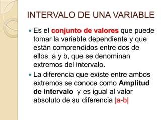 INTERVALO DE UNA VARIABLE
Es el conjunto de valores que puede
tomar la variable dependiente y que
están comprendidos entre dos de
ellos: a y b, que se denominan
extremos del intervalo.
 La diferencia que existe entre ambos
extremos se conoce como Amplitud
de intervalo y es igual al valor
absoluto de su diferencia |a-b|


 
