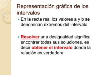 Representación gráfica de los
intervalos


En la recta real los valores a y b se
denominan extremos del intervalo



Resolver una desigualdad significa
encontrar todas sus soluciones, es
decir obtener el intervalo donde la
relación es verdadera.

 