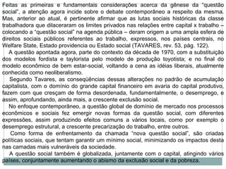 Feitas as primeiras e fundamentais considerações acerca da gênese da “questão social”, a atenção agora incide sobre o debate contemporâneo a respeito da mesma. Mas, anterior ao atual, é pertinente afirmar que as lutas sociais históricas da classe trabalhadora que dilaceraram os limites privados nas relações entre capital x trabalho – colocando a “questão social” na agenda pública – deram origem a uma ampla esfera de direitos sociais públicos referentes ao trabalho, expressos, nos países centrais, no Welfare State, Estado providencia ou Estado social (TAVARES, rev. 53, pág. 122).      A questão apontada agora, parte do contexto da década de 1970, com a substituição dos modelos fordista e taylorista pelo modelo de produção toyotista; e no final do modelo econômico de bem estar-social, voltando a cena as idéias liberais, atualmente conhecida como neoliberalismo.      Segundo Tavares, as conseqüências dessas alterações no padrão de acumulação capitalista, com o domínio do grande capital financeiro em avaria do capital produtivo, fazem com que cresçam de forma desordenada, fundamentalmente, o desemprego, e assim, aprofundando, ainda mais, a crescente exclusão social.      No enfoque contemporâneo, a questão global de domínio de mercado nos processos econômicos e sociais fez emergir novas formas da questão social, com diferentes expressões, assim produzindo efeitos comuns a vários locais, como por exemplo o desemprego estrutural, a crescente precarização do trabalho, entre outros.      Como forma de enfrentamento da chamada “nova questão social”, são criadas políticas sociais, que tentam garantir um mínimo social, minimizando os impactos desta nas camadas mais vulneráveis da sociedade.      A questão social também é globalizada, juntamente com o capital, atingindo vários países, conjuntamente aumentando o abismo da exclusão social e da pobreza. 