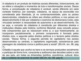 A cidadania é um produto de histórias sociais diferentes, historicamente, ela se refere a situações e momentos de luta e transformações sociais. Dessa forma, a conceituação de cidadania é variável, sendo diferente em cada contexto histórico; por exemplo, cidadania, na época da escravidão era considerada pela liberdade, já na contemporaneidade, para os países desenvolvidos, cidadania se refere aos direitos políticos; e nos países em desenvolvimento é tido por cidadania o exercício da democracia (voto), esta vinculada também à necessidade de autonomia e ao desenvolvimento. Ou se seja, o conceito de cidadania é constituído por diferentes direitos e instituições ditadas pela história; conforme Marshall, esse conceito possui três componentes que se relacionam entre si, e que historicamente, se incorporam paulatinamente, o primeiro componente é formado pelos direitos civis, o segundo pelos direitos políticos e o terceiro pelos direitos sociais. “Dessa forma, o segundo período do capitalismo nos países desenvolvidos ou centrais, o capitalismo organizado, caracteriza-se pela passagem da cidadania cívica e política para a social” (SILVA, rev. 68, pág 7). Cidadão é aquele que usufrui os bens e os serviços produzidos socialmente e participa de forma livre, consciente e autônoma das decisões sobre a vida de seu país, em todas as dimensões (política, econômica, cultural, ética etc.) e esferas de exercício do poder (SILVA, rev. 68, pág 8). 