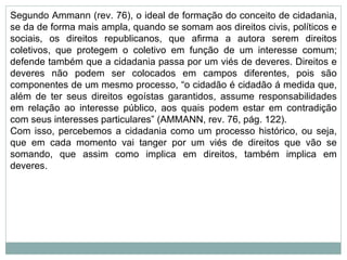 Segundo Ammann (rev. 76), o ideal de formação do conceito de cidadania, se da de forma mais ampla, quando se somam aos direitos civis, políticos e sociais, os direitos republicanos, que afirma a autora serem direitos coletivos, que protegem o coletivo em função de um interesse comum; defende também que a cidadania passa por um viés de deveres. Direitos e deveres não podem ser colocados em campos diferentes, pois são componentes de um mesmo processo, “o cidadão é cidadão á medida que, além de ter seus direitos egoístas garantidos, assume responsabilidades em relação ao interesse público, aos quais podem estar em contradição com seus interesses particulares” (AMMANN, rev. 76, pág. 122). Com isso, percebemos a cidadania como um processo histórico, ou seja, que em cada momento vai tanger por um viés de direitos que vão se somando, que assim como implica em direitos, também implica em deveres. 