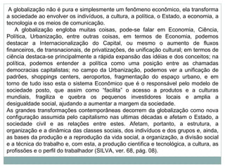   A globalização não é pura e simplesmente um fenômeno econômico, ela transforma a sociedade ao envolver os indivíduos, a cultura, a política, o Estado, a economia, a tecnologia e os meios de comunicação.       A globalização engloba muitas coisas, pode-se falar em Economia, Ciência, Política, Urbanização, entre outras coisas, em termos de Economia, podemos destacar a Internacionalização do Capital, ou mesmo o aumento de fluxos financeiros, de transnacionais, de privatizações, de unificação cultural; em termos de ciência destaca-se principalmente a rápida expansão das idéias e dos conceitos; na política, podemos entender a política como uma posição entre as chamadas democracias capitalistas; no campo da Urbanização, podemos ver a unificação de padrões, shoppings centers, aeroportos, fragmentação do espaço urbano, e em torno de tudo isso esta o sistema Econômico que é o responsável pelo modelo de sociedade posto, que assim como “facilita” o acesso a produtos e a culturas mundiais, fragiliza e quebra os pequenos investidores locais e amplia a desigualdade social, ajudando a aumentar a margem da sociedade. As grandes transformações contemporâneas decorrem da globalização como nova configuração assumida pelo capitalismo nas ultimas décadas e afetam o Estado, a sociedade civil e as relações entre estes. Afetam, portanto, a estrutura, a organização e a dinâmica das classes sociais, dos indivíduos e dos grupos e, ainda, as bases da produção e a reprodução da vida social, a organização, a divisão social e a técnica do trabalho e, com esta, a produção cientifica e tecnológica, a cultura, as profissões e o perfil do trabalhador (SILVA, ver. 68, pág. 08).    