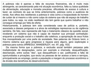 A pobreza não é apenas a falta de recursos financeiros, ela é muito mais abrangente, se caracterizando pela má situação econômica, falta ou baixa qualidade da alimentação, educação e moradia precárias, dificuldade de acesso à cultura e lazer; ao contrario do que se tinha anteriormente, pobreza como a ausência de renda. Aos olhos dos neoliberais a pobreza é vista como a incapacidade do homem de cuidar de si mesmo e não como culpa do sistema que não dá espaço de trabalho para todos, ou seja, na visão neoliberal não tem gente que queira trabalhar e não consegue emprego por falta de oferta. Historicamente, a pobreza tem sido considerada caso de polícia e, portanto, associada a classes perigosas e a alvos de estratégias repressivas ou da vigilância sanitária. De fato, isso representa até hoje o tratamento clássico da questão social, revelando um sistema que não é capaz de resolver sua principal contradição: enquanto a produção social e o trabalho são coletivos, a apropriação de seus frutos fica monopolizada por uma parte da sociedade. Nas palavras de Octavio Ianni, o mesmo sistema que gera progresso e riqueza para alguns, gera exploração e pobreza para outros (ARREGUI, WANDERLEY, rev. 97, pág. 153).      Da mesma forma que a pobreza, a exclusão social também perpassa pela multiplicidade de designações, como por exemplo a chamada, desqualificação, desinserção, entre outras “des”, que desqualificam o ser, justificando a falta de oportunidades e privações, que exclui as pessoas de ter acesso a bens e serviços, principalmente ao emprego, pondo a população a margem do processo econômico e da divisão dos benefícios do desenvolvimento. 