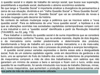 A  questão social é o objeto de trabalho do serviço social, que busca sua superação, possibilitando a equidade social, desfazendo o abismo econômico existente. No que tange a “Questão Social” é importante sinalizar a divergência de pensamentos a cerca de sua situação, dividindo-a em “Velha Questão Social” e “Nova Questão Social”, ou a percebendo como uma só “Questão Social” que vai se constituindo de novas e variadas roupagens pelo decorrer da história.  No contexto de radicais mudanças surge a polêmica que se inscreve sobre a “nova questão social”. Para os defensores de uma “nova questão social”, a hipótese é a de que as alterações ocorridas nas sociedades capitalistas contemporâneas rompem com a era industrial e com a “questão social” identificada a partir da Revolução Industrial (TAVARES, rev.53, pág. 119)      Para trabalhar o contexto da questão social é de suma importância que se considere a sua historicidade; conforme Tavares, que na analise marxista, dispõe de dois ângulos, o da mercadoria como caráter predominante e determinante dos produtos, transformando a força de trabalho em pura e simples mercadoria; e o da mais-valia; analisando conjuntamente a isso, todo o processo de produção e avanços tecnológicos.      A questão social possui variadas expressões e dentre essas esta a desigualdade social, fruto de um sistema capitalista vigente, onde em decorrência da ganância e do lucro, uns se apropriam do fruto do trabalho dos outros; os detentores de propriedades de maquinários compram a mão de obra dos trabalhadores, com salários que não garantem um mínimo de acesso a bens e serviços e ficam com o lucro, então essa questão foi se modificando, foi sendo introduzido nos locais de trabalho (fabricas, minas, etc.) novos maquinários, que aumentam a produção e que fazem desnecessárias uma boa parte da mão de obra anteriormente utilizada.  