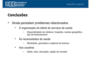 www.fee.rs.gov.br
• Ainda persistem problemas relacionados
• À organização da oferta de serviços de saúde
– Disponibilidade de médicos, hospitais, acesso geográfico,
tipo de financiamento
• Às necessidades de saúde
– Morbidade, gravidade e urgência da doença
• Aos usuários
– Idade, sexo, educação, região de moradia
Conclusões
 