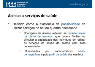 www.fee.rs.gov.br
Acesso a serviços de saúde
• Definido como a existência da possibilidade de
utilizar serviços de saúde quando necessário
• Condições de acesso refletem as características
da oferta de serviços, que podem facilitar ou
dificultar a capacidade dos indivíduos em utilizar
os serviços de saúde de acordo com suas
necessidades
• Influenciadas por características sócio-
demográficas e pelo perfil de saúde dos usuários
 