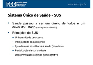 www.fee.rs.gov.br
Sistema Único de Saúde - SUS
• Saúde passou a ser um direito de todos e um
dever do Estado (Lei Orgânica 8.080/90)
• Princípios do SUS
– Universalidade de acesso
– Integralidade da assistência
– Igualdade na assistência à saúde (equidade)
– Participação da comunidade
– Descentralização político-administrativa
 