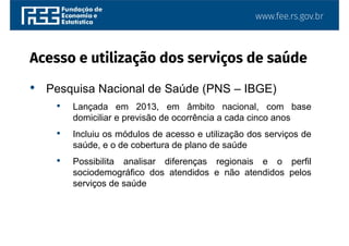www.fee.rs.gov.br
• Pesquisa Nacional de Saúde (PNS – IBGE)
• Lançada em 2013, em âmbito nacional, com base
domiciliar e previsão de ocorrência a cada cinco anos
• Incluiu os módulos de acesso e utilização dos serviços de
saúde, e o de cobertura de plano de saúde
• Possibilita analisar diferenças regionais e o perfil
sociodemográfico dos atendidos e não atendidos pelos
serviços de saúde
Acesso e utilização dos serviços de saúde
 