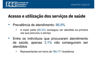 www.fee.rs.gov.br
• Prevalência de atendimento: 96,9%
• A maior parte (98,3%) conseguiu ser atendida na primeira
vez que procurou o serviço
• Entre os indivíduos que procuraram atendimento
de saúde, apenas 3,1% não conseguiram ser
atendidos
• Representando em torno de 786.771 brasileiros
Acesso e utilização dos serviços de saúde
 