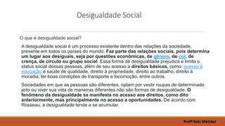 Desigualdade Social
O que é desigualdade social?
A desigualdade social é um processo existente dentro das relações da sociedade,
presente em todos os países do mundo. Faz parte das relações sociais, pois determina
um lugar aos desiguais, seja por questões econômicas, de gênero, de cor, de
crença, de círculo ou grupo social. Essa forma de desigualdade prejudica e limita o
status social dessas pessoas, além de seu acesso a direitos básicos, como: acesso à
educação e saúde de qualidade, direito à propriedade, direito ao trabalho, direito à
moradia, ter boas condições de transporte e locomoção, entre outros.
Sociedades em que as pessoas são diferentes, optam por vestir roupas de determinado
jeito ou viver sua vida de maneiras diferentes não são formas de desigualdade. O
fenômeno da desigualdade se manifesta no acesso aos direitos, como dito
anteriormente, mas principalmente no acesso a oportunidades. De acordo com
Rosseau, a desigualdade tende a se acumular.
Profª Kely Metzker
 