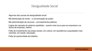 Desigualdade Social
Algumas das causas da desigualdade social
•Má distribuição de renda – e concentração do poder;
•Má administração de recursos – principalmente públicos;
•Lógica de mercado do sistema capitalista – quanto mais lucro para as empresas e os
donos de empresa, melhor;
•Falta de investimento nas áreas sociais, em cultura, em assistência a populações mais
carentes, em saúde, educação;
•Falta de oportunidade de trabalho.
Profª Kely Metzker
 