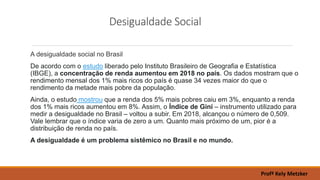 Desigualdade Social
A desigualdade social no Brasil
De acordo com o estudo liberado pelo Instituto Brasileiro de Geografia e Estatística
(IBGE), a concentração de renda aumentou em 2018 no país. Os dados mostram que o
rendimento mensal dos 1% mais ricos do país é quase 34 vezes maior do que o
rendimento da metade mais pobre da população.
Ainda, o estudo mostrou que a renda dos 5% mais pobres caiu em 3%, enquanto a renda
dos 1% mais ricos aumentou em 8%. Assim, o Índice de Gini – instrumento utilizado para
medir a desigualdade no Brasil – voltou a subir. Em 2018, alcançou o número de 0,509.
Vale lembrar que o índice varia de zero a um. Quanto mais próximo de um, pior é a
distribuição de renda no país.
A desigualdade é um problema sistêmico no Brasil e no mundo.
Profª Kely Metzker
 
