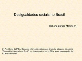 Desigualdades raciais no Brasil


                                                          Roberto Borges Martins (*)




(*) Presidente do IPEA. Os dados referentes à atualidade brasileira são parte do projeto
“Desigualdades raciais no Brasil”, em desenvolvimento no IPEA, sob a coordenação de
Ricardo Henriques
 