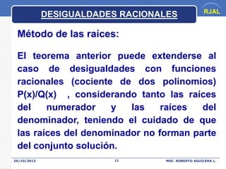 DESIGUALDADES RACIONALES

RJAL

Método de las raíces:
El teorema anterior puede extenderse al
caso de desigualdades con funciones
racionales (cociente de dos polinomios)
P(x)/Q(x) , considerando tanto las raíces
del
numerador
y
las
raíces
del
denominador, teniendo el cuidado de que
las raíces del denominador no forman parte
del conjunto solución.
29/10/2013

11

MSC. ROBERTO AGUILERA L.

 