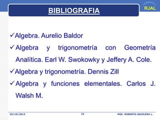 RJAL

BIBLIOGRAFIA
Algebra. Aurelio Baldor
 Algebra

y

trigonometría

con

Geometría

Analítica. Earl W. Swokowky y Jeffery A. Cole.

Algebra y trigonometría. Dennis Zill
 Algebra y funciones elementales. Carlos J.
Walsh M.
29/10/2013

23

MSC. ROBERTO AGUILERA L.

 