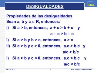 RJAL

DESIGUALDADES
Propiedades de las desigualdades
Sean a, b y c  R, entonces:
i) Si a > b, entonces, a + c > b + c y
a- c>b- c
i) Si a > b y b > c, entonces, a > c
ii) Si a > b y c > 0, entonces, a.c > b.c y
a/c > b/c

i) Si a > b y c < 0, entonces, a.c < b.c
a/c < b/c
29/10/2013

5

y

MSC. ROBERTO AGUILERA L.

 