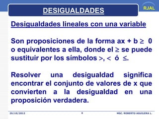 DESIGUALDADES

RJAL

Desigualdades lineales con una variable
Son proposiciones de la forma ax + b  0
o equivalentes a ella, donde el  se puede
sustituir por los símbolos ,  ó .

Resolver una desigualdad significa
encontrar el conjunto de valores de x que
convierten a la desigualdad en una
proposición verdadera.
29/10/2013

6

MSC. ROBERTO AGUILERA L.

 