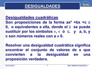 DESIGUALDADES

RJAL

Desigualdades cuadráticas

Son proposiciones de la forma ax² +bx +c 
0, o equivalentes a ella, donde el  se puede
sustituir por los símbolos ,  ó . y a, b, y
c son números reales con a  0.

Resolver una desigualdad cuadrática significa
encontrar el conjunto de valores de x que
convierten a la desigualdad en una
proposición verdadera.
29/10/2013

7

MSC. ROBERTO AGUILERA L.

 