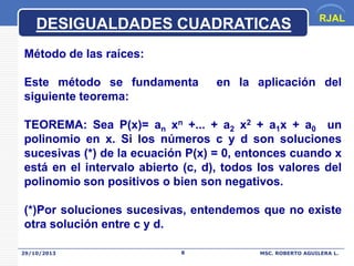 DESIGUALDADES CUADRATICAS

RJAL

Método de las raíces:
Este método se fundamenta
siguiente teorema:

en la aplicación del

TEOREMA: Sea P(x)= an xn +... + a2 x2 + a1x + a0 un
polinomio en x. Si los números c y d son soluciones
sucesivas (*) de la ecuación P(x) = 0, entonces cuando x
está en el intervalo abierto (c, d), todos los valores del
polinomio son positivos o bien son negativos.

(*)Por soluciones sucesivas, entendemos que no existe
otra solución entre c y d.
29/10/2013

8

MSC. ROBERTO AGUILERA L.

 