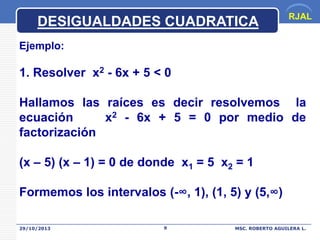 DESIGUALDADES CUADRATICA

RJAL

Ejemplo:

1. Resolver x2 - 6x + 5 < 0
Hallamos las raíces es decir resolvemos la
ecuación
x2 - 6x + 5 = 0 por medio de
factorización
(x – 5) (x – 1) = 0 de donde x1 = 5 x2 = 1

Formemos los intervalos (-∞, 1), (1, 5) y (5,∞)
29/10/2013

9

MSC. ROBERTO AGUILERA L.

 