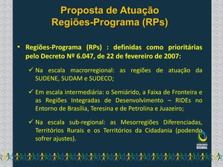 Proposta de Atuação
           Regiões-Programa (RPs)

• Regiões-Programa (RPs) : definidas como prioritárias
  pelo Decreto Nº 6.047, de 22 de fevereiro de 2007:
    Na escala macrorregional: as regiões de atuação da
     SUDENE, SUDAM e SUDECO;

    Em escala intermediária: o Semiárido, a Faixa de Fronteira e
     as Regiões Integradas de Desenvolvimento – RIDEs no
     Entorno de Brasília, Teresina e de Petrolina e Juazeiro;

    Na escala sub-regional: as Mesorregiões Diferenciadas,
     Territórios Rurais e os Territórios da Cidadania (podendo
     sofrer ajustes).
 