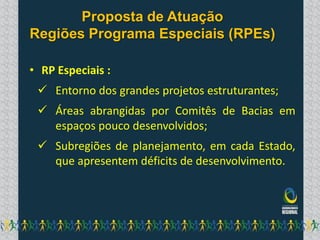 Proposta de Atuação
Regiões Programa Especiais (RPEs)

• RP Especiais :
  Entorno dos grandes projetos estruturantes;
  Áreas abrangidas por Comitês de Bacias em
   espaços pouco desenvolvidos;
  Subregiões de planejamento, em cada Estado,
   que apresentem déficits de desenvolvimento.
 