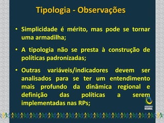 Tipologia - Observações

• Simplicidade é mérito, mas pode se tornar
  uma armadilha;
• A tipologia não se presta à construção de
  políticas padronizadas;
• Outras variáveis/indicadores devem ser
  analisados para se ter um entendimento
  mais profundo da dinâmica regional e
  definição   das    políticas  a   serem
  implementadas nas RPs;
 