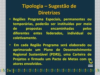 Tipologia – Sugestão de
              Diretrizes
• Regiões Programa Especiais, permanentes ou
  temporárias, poderão ser instituídas por meio
  de      propostas    encaminhadas        pelos
  diferentes entes federados, individual ou
  coletivamente.
• Em cada Região Programa será elaborado ou
  aprimorado um Plano de Desenvolvimento
  Regional Sustentável (PDRS), uma Carteira de
  Projetos e firmado um Pacto de Metas com os
  atores envolvidos.
• ;
 