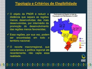 Tipologia e Critérios de Elegibilidade

 O objeto da PNDR é reduzir a
  distância que separa as regiões
  menos desenvolvidas das mais
  desenvolvidas, por intermédio da
  promoção do desenvolvimento
  das regiões menos favorecidas;

 Essa regiões, por sua vez, podem
  ser encontradas em todo o
  território nacional;

 O recorte macrorregional, que
  caracterizou a política regional até
  recentemente, não capta essa
  realidade.
 