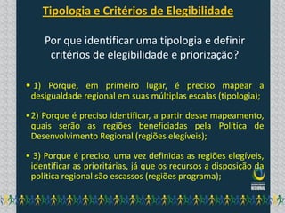 Tipologia e Critérios de Elegibilidade

     Por que identificar uma tipologia e definir
      critérios de elegibilidade e priorização?

• 1) Porque, em primeiro lugar, é preciso mapear a
 desigualdade regional em suas múltiplas escalas (tipologia);

•2) Porque é preciso identificar, a partir desse mapeamento,
 quais serão as regiões beneficiadas pela Política de
 Desenvolvimento Regional (regiões elegíveis);

• 3) Porque é preciso, uma vez definidas as regiões elegíveis,
 identificar as prioritárias, já que os recursos a disposição da
 política regional são escassos (regiões programa);
 