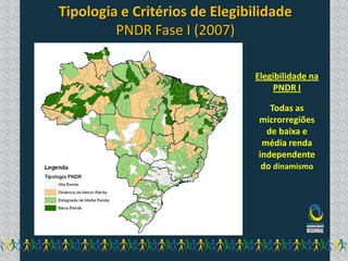 Tipologia e Critérios de Elegibilidade
         PNDR Fase I (2007)

                                Elegibilidade na
                                     PNDR I

                                   Todas as
                                microrregiões
                                  de baixa e
                                 média renda
                                independente
                                 do dinamismo
 
