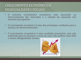 Crescimento económico e desigualdades sociaisO conceito crescimento económico está associado ao funcionamento dos mercados e a relação da expansão dos mesmos para ganhos. O crescimento económico é uma das principais condições para o alcance do desenvolvimento. O crescimento económico é uma condição necessária, mas não suficiente para se alcançar a meta de uma vida melhor, mais feliz  e menos desigualdade sociais.